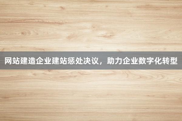 网站建造企业建站惩处决议，助力企业数字化转型